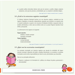 La gestión pública intercultural abierta, tanto para las naciones y pueblos indígena originario
campesinos, como para las personas y colectividades que no comparten la identidad indígena.
Base Legal: Ley 031 artículo 6 numeral II inciso 3 y artículo 9.
1.8 ¿Cuál es la estructura orgánica municipal?
El Gobierno Autónomo Municipal funciona con una estructura orgánica, constituida por dos
órganos: el legislativo y el ejecutivo; independientes, separados, que coordinan y se cooperan entre
sí. Cuando la población es superior a los cincuenta mil habitantes (50.000), la separación debe ser
también administrativa, es decir cada uno deberá contar con su propio Programa Operativo Anual
(POA) y presupuesto.
La conformación de los órganos es la siguiente:
Órgano ejecutivo:
Alcaldesa o alcalde municipal
Secretarías municipales
Órgano legislativo:
Concejo Municipal
Unidad administrativa
Base Legal: CPE artículo 12 numeral I y Ley 482 artículos 5, 15 y 24; Ley 031 artículo 12.
1.9 ¿Qué son las secretarías municipales?
Las secretarías municipales son instancias orgánicas que ejecutan las actividades del órgano
ejecutivo municipal y dependen del alcalde o alcaldesa directamente. Los secretarios o secretarias
municipales asumen plena responsabilidad por todos los actos administrativos que desarrollan.
Estas son sus principales atribuciones:
Proponer y coadyuvar en la formulación de políticas con enfoque de género, generacional e
interculturalidad.
Consultorio
Municipal
9
 