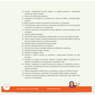 20. Creación y administración de tasas, patentes a la actividad económica y contribuciones
especiales de carácter municipal.
21. Proyectos de infraestructura productiva.
22. Expropiación de inmuebles en su jurisdicción por razones de utilidad y necesidad pública
municipal.
23. Elaborar, aprobar y ejecutar sus programas de operaciones, y su presupuesto.
24. Fondos fiduciarios, fondos de inversión y mecanismos de transferencia de recursos necesarios
e inherentes a los ámbitos de sus competencias.
25. Centros de información y documentación, archivos, bibliotecas, museos, hemerotecas y otros
municipales.
26. Empresas públicas municipales.
27. Aseo urbano, manejo y tratamiento de residuos sólidos en el marco de la política del Estado.
28. Diseñar, construir, equipar y mantener la infraestructura y obras de interés público y bienes de
dominio municipal, dentro de su jurisdicción territorial.
29. Desarrollo urbano y asentamientos humanos urbanos.
30. Servicio de alumbrado público de su jurisdicción.
31. Promoción de la Cultura y actividades artísticas en el ámbito de su jurisdicción.
32. Espectáculos públicos y juegos recreativos.
33. Publicidad y propaganda urbana.
34. Promover y suscribir convenios de asociación o mancomunidad municipal con otros
municipios.
35. Convenios y/o contratos con personas naturales o colectivas, públicas y privadas para el
desarrollo y cumplimiento de sus atribuciones, competencias y fines.
36. Constituir y reglamentar la Guardia Municipal para coadyuvar el cumplimiento, ejercicio y
ejecución de sus competencias así como el cumplimiento de las normas municipales y de sus
resoluciones emitidas.
37. Políticas que garanticen la defensa de los consumidores y usuarios en el ámbito municipal.
38. Sistemas de microrriego en coordinación con los pueblos indígena originario campesinos.
39. Promoción y desarrollo de proyectos y políticas para niñez y adolescencia, mujer, adulto mayor
y personas con discapacidad.
12
 
