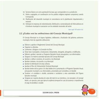 40. Servicios básicos así como aprobación las tasas que correspondan en su jurisdicción.
41. Áridos y agregados, en coordinación con los pueblos indígena originario campesinos, cuando
Corresponda.
42. Planificación del desarrollo municipal en concordancia con la planificación departamental y
nacional.
43. Participar en empresas de industrialización, distribución y comercialización de Hidrocarburos en
el territorio municipal en asociación con las entidades nacionales del sector.
Base Legal: CPE artículo 302.
2.2 ¿Cuáles son las atribuciones del Concejo Municipal?
El Concejo Municipal es el órgano legislativo, deliberante y fiscalizador del gobierno autónomo
municipal y tiene las siguientes atribuciones:
Elaborar y aprobar el Reglamento General del Concejo Municipal.
Organizar su directiva.
Conformar y designar a la Comisión de Ética.
Dictar leyes municipales y resoluciones; interpretarlas, derogarlas, abrogarlas y modificarlas.
Elaborar, aprobar y ejecutar su Programa Operativo Anual, presupuesto y sus reformulados.
Designar a la máxima autoridad ejecutiva del Concejo Municipal.
Aprobar o ratificar convenios, de acuerdo a Ley Municipal.
Aprobar contratos, de acuerdo a Ley Municipal.
Aprobar la delimitación de áreas urbanas.
Aprobar el Plan de Ordenamiento Territorial Municipal.
Aprobar dentro de los quince (15) días hábiles de su presentación, el Programa Operativo Anual,
presupuesto municipal y sus reformulados, presentados por la alcaldesa o el alcalde.
Fiscalizar a la alcaldesa o alcalde, secretarias o secretarios y otras autoridades del Órgano
Ejecutivo municipal.
Designar por mayoría absoluta de votos del total de sus miembros, a la concejala o al concejal
titular y en ejercicio, para que ejerza la suplencia temporal en caso de ausencia o impedimento
el cargo de alcaldesa o alcalde.
Consultorio
Municipal
13
 