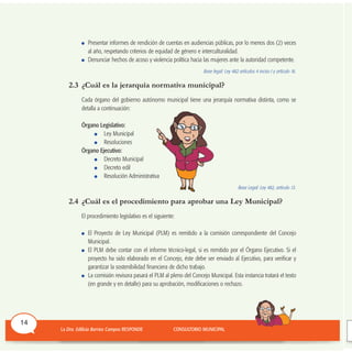 Presentar informes de rendición de cuentas en audiencias públicas, por lo menos dos (2) veces
al año, respetando criterios de equidad de género e interculturalidad.
Denunciar hechos de acoso y violencia política hacia las mujeres ante la autoridad competente.
Base legal: Ley 482 artículos 4 inciso I y artículo 16.
2.3 ¿Cuál es la jerarquía normativa municipal?
Cada órgano del gobierno autónomo municipal tiene una jerarquía normativa distinta, como se
detalla a continuación:
Órgano Legislativo:
Ley Municipal
Resoluciones
Órgano Ejecutivo:
Decreto Municipal
Decreto edil
Resolución Administrativa
Base Legal: Ley 482, artículo 13.
2.4 ¿Cuál es el procedimiento para aprobar una Ley Municipal?
El procedimiento legislativo es el siguiente:
El Proyecto de Ley Municipal (PLM) es remitido a la comisión correspondiente del Concejo
Municipal.
El PLM debe contar con el informe técnico-legal, si es remitido por el Órgano Ejecutivo. Si el
proyecto ha sido elaborado en el Concejo, éste debe ser enviado al Ejecutivo, para verificar y
garantizar la sostenibilidad financiera de dicho trabajo.
La comisión revisora pasará el PLM al pleno del Concejo Municipal. Esta instancia tratará el texto
(en grande y en detalle) para su aprobación, modificaciones o rechazo.
14
 