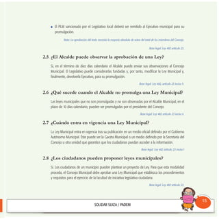 El PLM sancionado por el Legislativo local deberá ser remitido al Ejecutivo municipal para su
promulgación.
Nota: La aprobación del texto necesita la mayoría absoluta de votos del total de los miembros del Concejo.
Base legal: Ley 482 artículo 23.
2.5 ¿El Alcalde puede observar la aprobación de una Ley?
Sí, en el término de diez días calendario el Alcalde puede enviar sus observaciones al Concejo
Municipal. El Legislativo puede considerarlas fundadas y, por tanto, modificar la Ley Municipal y,
finalmente, devolverla Ejecutivo, para su promulgación.
Base legal: Ley 482, artículo 23 inciso h.
2.6 ¿Qué sucede cuando el Alcalde no promulga una Ley Municipal?
Las leyes municipales que no son promulgadas y no son observadas por el Alcalde Municipal, en el
plazo de 10 días calendario, pueden ser promulgadas por el presidente del Concejo.
Base legal: Ley 482 artículo 23 inciso k.
2.7 ¿Cuándo entra en vigencia una Ley Municipal?
La Ley Municipal entra en vigencia tras su publicación en un medio oficial definido por el Gobierno
Autónomo Municipal. Éste puede ser la Gaceta Municipal o un medio definido por la Secretaría del
Concejo u otra unidad que garantice que los ciudadanos puedan acceder a la información.
Base legal: Ley 482 artículo 23 inciso l
2.8 ¿Los ciudadanos pueden proponer leyes municipales?
Sí. Los ciudadanos de un municipio pueden plantear un proyecto de Ley. Para que esta modalidad
proceda, el Concejo Municipal debe aprobar una Ley Municipal que establezca los procedimientos
y requisitos para el ejercicio de la facultad de iniciativa legislativa ciudadana.
Base legal: Ley 482 artículo 22.
Consultorio
Municipal
15
 