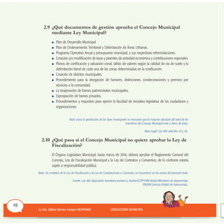 2.9 ¿Qué documentos de gestión aprueba el Concejo Municipal
mediante Ley Municipal?
Plan de Desarrollo Municipal.
Plan de Ordenamiento Territorial y Delimitación de Áreas Urbanas.
Programa Operativo Anual y presupuesto municipal, y sus respectivas reformulaciones.
Creación y/o modificación de tasas y patentes de actividad económica y contribuciones especiales.
Planos de zonificación y valuación zonal, tablas de valores según la calidad de vía de suelo y la
delimitación literal de cada una de las zonas determinadas en la zonificación.
Creación de distritos municipales.
Procedimiento para la otorgación de honores, distinciones, condecoraciones y premios por
servicios a la comunidad.
La enajenación de bienes patrimoniales municipales.
Expropiación de bienes privados.
Procedimientos y requisitos para ejercer la facultad de iniciativa legislativa de los ciudadanos y
organizaciones
Nota: para la aprobación de las leyes municipales es necesario que la mayoría absoluta del total de los
miembros del Concejo Municipal vote a favor de éstas.
Base Legal: Ley 482 artículos 23 y 26..
2.10 ¿Qué pasa si el Concejo Municipal no quiere aprobar la Ley de
Fiscalización?
El Órgano Legislativo Municipal, hasta marzo de 2014, deberá aprobar el Reglamento General del
Concejo, Ley de Fiscalización Municipal y la Ley de Contratos y Convenios; de lo contrario estaría
sujeto a responsabilidad pública.
Nota: los modelos de la Ley de Fiscalización y la Ley de Contrataciones y Convenios se encuentran en los anexo del presente texto.
Fuente: Ley 482 disposición transitoria primera y Acobol-EGPP-FAM Bolivia-Ministerio de Autonomías-
PADEM-Servicio Estatal de Autonomías..
16
 