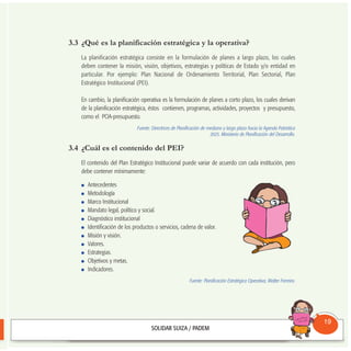 3.3 ¿Qué es la planificación estratégica y la operativa?
La planificación estratégica consiste en la formulación de planes a largo plazo, los cuales
deben contener la misión, visión, objetivos, estrategias y políticas de Estado y/o entidad en
particular. Por ejemplo: Plan Nacional de Ordenamiento Territorial, Plan Sectorial, Plan
Estratégico Institucional (PEI).
En cambio, la planificación operativa es la formulación de planes a corto plazo, los cuales derivan
de la planificación estratégica, éstos contienen, programas, actividades, proyectos y presupuesto,
como el POA-presupuesto.
Fuente: Directrices de Planificación de mediano y largo plazo hacia la Agenda Patriótica
2025. Ministerio de Planificación del Desarrollo.
3.4 ¿Cuál es el contenido del PEI?
El contenido del Plan Estratégico Institucional puede variar de acuerdo con cada institución, pero
debe contener mínimamente:
Antecedentes
Metodología
Marco Institucional
Mandato legal, político y social.
Diagnóstico institucional
Identificación de los productos o servicios, cadena de valor.
Misión y visión.
Valores.
Estrategias.
Objetivos y metas.
Indicadores.
Fuente: Planificación Estratégica Operativa, Walter Ferreira.
Consultorio
Municipal
19
 