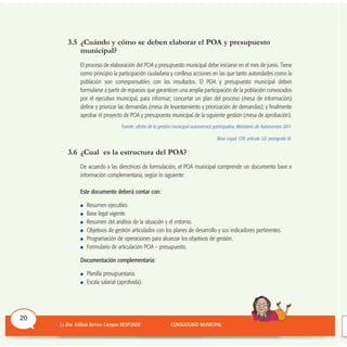 3.5 ¿Cuándo y cómo se deben elaborar el POA y presupuesto
municipal?
El proceso de elaboración del POA y presupuesto municipal debe iniciarse en el mes de junio. Tiene
como principio la participación ciudadana y conlleva acciones en las que tanto autoridades como la
población son corresponsables con los resultados. El POA y presupuesto municipal deben
formularse a partir de espacios que garanticen una amplia participación de la población convocados
por el ejecutivo municipal, para informar; concertar un plan del proceso (mesa de información)
definir y priorizar las demandas (mesa de levantamiento y priorización de demandas); y finalmente
aprobar el proyecto de POA y presupuesto municipal de la siguiente gestión (mesa de aprobación).
Fuente: afiche de la gestión municipal autonómica participativa, Ministerio de Autonomías 2011.
Base Legal: CPE artículo 321 parágrafo III.
3.6 ¿Cual es la estructura del POA?
De acuerdo a las directrices de formulación, el POA municipal comprende un documento base e
información complementaria, según lo siguiente:
Este documento deberá contar con:
Resumen ejecutivo.
Base legal vigente.
Resumen del análisis de la situación y el entorno.
Objetivos de gestión articulados con los planes de desarrollo y sus indicadores pertinentes.
Programación de operaciones para alcanzar los objetivos de gestión.
Formulario de articulación POA – presupuesto.
Documentación complementaria:
Planilla presupuestaria.
Escala salarial (aprobada).
20
 