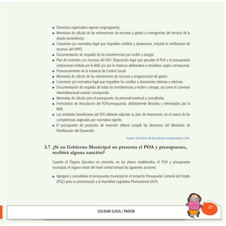 Estructura organizativa vigente (organigrama).
Memorias de cálculo de las estimaciones de recursos y gastos y cronogramas del servicio de la
deuda (acreedores).
Convenios y/o normativa legal que respalden créditos y donaciones, incluida la certificación de
recursos del VIPFE.
Documentación de respaldo de las transferencias por recibir y otorgar.
Plan de inversión con recursos del IDH. Disposición legal que apruebe el POA y el presupuesto
institucional emitida por la MAE y/o por la instancia deliberativa o resolutiva, según corresponda.
Pronunciamiento de la instancia de Control Social.
Memorias de cálculo de las estimaciones de recursos y programación de gastos.
Convenios y/o normativa legal que respalden los créditos y donaciones internas y externas.
Documentación de respaldo de todas las transferencias a recibir y otorgar, así como el convenio
interinstitucional cuando corresponda.
Memorias de cálculo para el presupuesto de personal eventual y consultorías.
Formularios de Articulación del POA-presupuesto, debidamente llenados y refrendados por la
MAE.
Las entidades beneficiarias del IDH deberán adjuntar su plan de inversiones, en el marco de las
competencias asignadas por normativa vigente.
El presupuesto de proyectos de inversión deberá cumplir las directrices del Ministerio de
Planificación del Desarrollo.
Fuente: Directrices de formulación presupuestaria 2014.
3.7 ¿Si un Gobierno Municipal no presenta el POA y presupuesto,
recibirá alguna sanción?
Cuando el Órgano Ejecutivo no presenta, en los plazos establecidos, el POA y presupuesto
municipal, el órgano rector del nivel central tomará las siguientes acciones:
Agregará y consolidará el presupuesto municipal en el proyecto Presupuesto General del Estado
(PGE) para su presentación a la Asamblea Legislativa Plurinacional (ALP).
Consultorio
Municipal
21
 