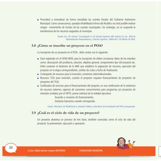 Procederá a inmovilizar de forma inmediata las cuentas fiscales del Gobierno Autónomo
Municipal. Como consecuencia, quedará inhabilitada la firma del Alcalde y no será posible realizar
ningún movimiento de fondos de las cuentas municipales. Sin embargo, no se suspende la
transferencia de los recursos asignados al municipio
Fuente: Ley 031 artículo 114 parágrafo X y XI; Decreto Supremo 1861 artículo 25; Ley 2042 de
Administración Presupuestaria; y Decreto Supremo 29894 del 7 de febrero de 2009.
3.8 ¿Cómo se inscribe un proyecto en el POA?
La inscripción de un proyecto en el POA, debe contar con lo siguiente:
Estar registrado en el SISIN WEB; para la inscripción de deben incorporar datos de los estudios
como: descripción del problema, solución, objetivo general, componentes tipo del proyecto etc.
Debe contener el dictamen de la MAE que establece la asignación de recursos, ejecución del
proyecto en la etapa correspondiente, cambio de costo y fecha de finalización.
Contraparte de recursos para la inversión; convenios interinstitucionales.
Recursos TGN para inversión, cuando el proyecto requiera financiamiento de proyectos de
proyectos del TGN.
Certificados de recursos para el financiamiento del proyecto, es una certificación de la existencia
de recursos externos, vigencia de convenios conocimientos para programas y/o proyectos de
inversión emitidos por el VIPFE, previa solicitud de la entidad ejecutora:
Acuerdo o convenio de financiamiento.
Extractos bancarios cuando corresponda.
Fuente: Directrices de Planificación e Inversión Pública y Directrices de Formulación del POA y presupuesto.
3.9 ¿Cuál es el ciclo de vida de un proyecto?
Un proyecto atraviesa un proceso de tres fases, también conocidas como el ciclo de vida del
proyecto: la preinverisón, ejecución y operación.
22
 