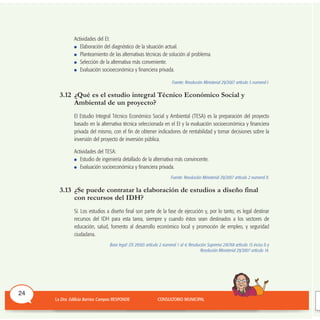 Actividades del EI:
Elaboración del diagnóstico de la situación actual.
Planteamiento de las alternativas técnicas de solución al problema.
Selección de la alternativa más conveniente.
Evaluación socioeconómica y financiera privada.
Fuente: Resolución Ministerial 29/2007 artículo 5 numeral I.
3.12 ¿Qué es el estudio integral Técnico Económico Social y
Ambiental de un proyecto?
El Estudio Integral Técnico Económico Social y Ambiental (TESA) es la preparación del proyecto
basado en la alternativa técnica seleccionada en el EI y la evaluación socioeconómica y financiera
privada del mismo, con el fin de obtener indicadores de rentabilidad y tomar decisiones sobre la
inversión del proyecto de inversión pública.
Actividades del TESA:
Estudio de ingeniería detallado de la alternativa más convincente.
Evaluación socioeconómica y financiera privada.
Fuente: Resolución Ministerial 29/2007 artículo 2 numeral II.
3.13 ¿Se puede contratar la elaboración de estudios a diseño final
con recursos del IDH?
Sí. Los estudios a diseño final son parte de la fase de ejecución y, por lo tanto, es legal destinar
recursos del IDH para esta tarea, siempre y cuando éstos sean destinados a los sectores de
educación, salud, fomento al desarrollo económico local y promoción de empleo, y seguridad
ciudadana.
Base legal: DS 29565 artículo 2 numeral 1 al 4; Resolución Suprema 216768 artículo 15 inciso b y
Resolución Ministerial 29/2007 artículo 14.
24
 