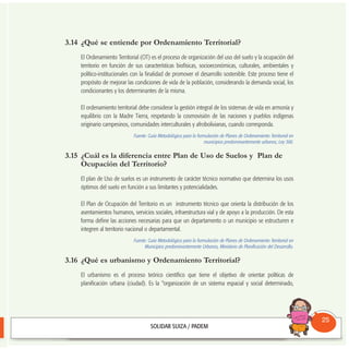 3.14 ¿Qué se entiende por Ordenamiento Territorial?
El Ordenamiento Territorial (OT) es el proceso de organización del uso del suelo y la ocupación del
territorio en función de sus características biofísicas, socioeconómicas, culturales, ambientales y
político-institucionales con la finalidad de promover el desarrollo sostenible. Este proceso tiene el
propósito de mejorar las condiciones de vida de la población, considerando la demanda social, los
condicionantes y los determinantes de la misma.
El ordenamiento territorial debe considerar la gestión integral de los sistemas de vida en armonía y
equilibrio con la Madre Tierra, respetando la cosmovisión de las naciones y pueblos indígenas
originario campesinos, comunidades interculturales y afrobolivianas, cuando corresponda.
Fuente: Guía Metodológica para la formulación de Planes de Ordenamiento Territorial en
municipios predominantemente urbanos; Ley 300.
3.15 ¿Cuál es la diferencia entre Plan de Uso de Suelos y Plan de
Ocupación del Territorio?
El plan de Uso de suelos es un instrumento de carácter técnico normativo que determina los usos
óptimos del suelo en función a sus limitantes y potencialidades.
El Plan de Ocupación del Territorio es un instrumento técnico que orienta la distribución de los
asentamientos humanos, servicios sociales, infraestructura vial y de apoyo a la producción. De esta
forma define las acciones necesarias para que un departamento o un municipio se estructuren e
integren al territorio nacional o departamental.
Fuente: Guía Metodológica para la formulación de Planes de Ordenamiento Territorial en
Municipios predominantemente Urbanos, Ministerio de Planificación del Desarrollo.
3.16 ¿Qué es urbanismo y Ordenamiento Territorial?
El urbanismo es el proceso teórico científico que tiene el objetivo de orientar políticas de
planificación urbana (ciudad). Es la “organización de un sistema espacial y social determinado,
Consultorio
Municipal
25
 
