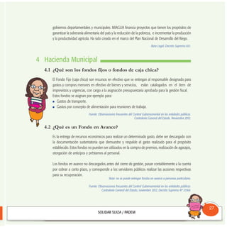 gobiernos departamentales y municipales. MIAGUA financia proyectos que tienen los propósitos de
garantizar la soberanía alimentaria del país y la reducción de la pobreza, e incrementar la producción
y la productividad agrícola. Ha sido creado en el marco del Plan Nacional de Desarrollo del Riego.
Base Legal: Decreto Supremo 831.
4 Hacienda Municipal
4.1 ¿Qué son los fondos fijos o fondos de caja chica?
El Fondo Fijo (caja chica) son recursos en efectivo que se entregan al responsable designado para
gastos y compras menores en efectivo de bienes y servicios, están catalogados en el ítem de
imprevistos y urgencias, con cargo a la asignación presupuestaria aprobada para la gestión fiscal.
Estos fondos se asignan por ejemplo para:
Gastos de transporte.
Gastos por concepto de alimentación para reuniones de trabajo.
Fuente: Observaciones frecuentes del Control Gubernamental en las entidades públicas.
Contraloría General del Estado. Noviembre 2012.
4.2 ¿Qué es un Fondo en Avance?
Es la entrega de recursos económicos para realizar un determinado gasto, debe ser descargado con
la documentación sustentatoria que demuestre y respalde el gasto realizado para el propósito
establecido. Estos fondos no pueden ser utilizados en la compra de premios, realización de agasajos,
otorgación de anticipos y préstamos al personal.
Los fondos en avance no descargados antes del cierre de gestión, pasan contablemente a la cuenta
por cobrar a corto plazo, y corresponde a los servidores públicos realizar las acciones respectivas
para su recuperación.
Nota: no se puede entregar fondos en avance a personas particulares.
Fuente: Observaciones frecuentes del Control Gubernamental en las entidades públicas.
Contraloría General del Estado, noviembre 2012; Decreto Supremo Nº 21364.
Consultorio
Municipal
27
 