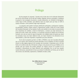 Prólogo
No hay pregunta sin respuesta. Y durante más de siete años me he esforzado diariamente
por ser fiel a este principio. No ha sido fácil: alcaldes, dirigentes, técnicos municipales y ciudadanos
en general se han encargado de ponerme a prueba diariamente, con infinidad de interrogantes.
¿Cómo hago mi POA, doctorita?, ¿qué debemos hacer las mujeres para que haya un SLIM en
nuestro municipio?, ¿cómo podemos exigir mejor educación?
Las preguntas sobre gestión municipal, planificación participativa y participación ciudadana,
de autoridades, hombres, mujeres, jóvenes y organizaciones sociales a través de la Línea Gratuita
del Consultorio Municipal, me han quitado el sueño, pero también me han dado el convencimiento
de la importancia de contribuir, a través de información, a construir una mejor democracia. He
tenido que acudir a textos, leyes, decretos y a mi profunda convicción de defensa de los derechos
humanos, una y otra vez, para ser capaz de responder a las múltiples dudas de la gente que, desde
los municipios, busca una mejor calidad de vida, una mayor inclusión en las decisiones de sus
representantes y, sobre todo respuestas a inquietudes que pocos absuelven.
Ése ha sido el propósito que llevó a la FAM y al PADEM a crear este Consultorio Municipal
que, con mi aporte, viene sirviendo de puente informativo con los ciudadanos. Por ello, he querido
resumir en estas páginas algunas de las consultas más recurrentes o importantes que se me han
hecho en los últimos siete años. Mi intención es llegar a más personas de las que el teléfono me lo
permite, para que muchas más puedan participar con mejores recursos en la gestión de sus
municipios o desenvolverse con mayor eficiencia como autoridades. Eso, no otra cosa, requiere
nuestra democracia, especialmente la local, que siempre he defendido con firmeza, por ser ésta la
más cercana a las demandas, aspiraciones y realidades de todos y todas.
Dra. Edilicia Barrios Campos
Consultorio Municipal
FAM-PADEM
 