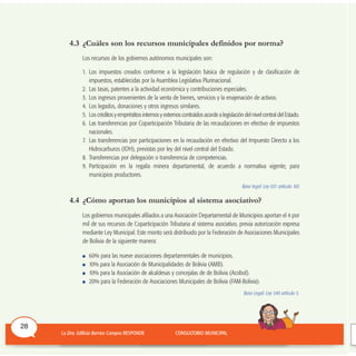 4.3 ¿Cuáles son los recursos municipales definidos por norma?
Los recursos de los gobiernos autónomos municipales son:
1. Los impuestos creados conforme a la legislación básica de regulación y de clasificación de
impuestos, establecidas por la Asamblea Legislativa Plurinacional.
2. Las tasas, patentes a la actividad económica y contribuciones especiales.
3. Los ingresos provenientes de la venta de bienes, servicios y la enajenación de activos.
4. Los legados, donaciones y otros ingresos similares.
5. Los créditos y empréstitos internos y externos contraídos acorde a legislación del nivel central del Estado.
6. Las transferencias por Coparticipación Tributaria de las recaudaciones en efectivo de impuestos
nacionales.
7. Las transferencias por participaciones en la recaudación en efectivo del Impuesto Directo a los
Hidrocarburos (IDH), previstas por ley del nivel central del Estado.
8. Transferencias por delegación o transferencia de competencias.
9. Participación en la regalía minera departamental, de acuerdo a normativa vigente, para
municipios productores.
Base legal: Ley 031 artículo 105
4.4 ¿Cómo aportan los municipios al sistema asociativo?
Los gobiernos municipales afiliados a una Asociación Departamental de Municipios aportan el 4 por
mil de sus recursos de Coparticipación Tributaria al sistema asociativo, previa autorización expresa
mediante Ley Municipal. Este monto será distribuido por la Federación de Asociaciones Municipales
de Bolivia de la siguiente manera:
60% para las nueve asociaciones departamentales de municipios.
10% para la Asociación de Municipalidades de Bolivia (AMB).
10% para la Asociación de alcaldesas y concejalas de de Bolivia (Acobol).
20% para la Federación de Asociaciones Municipales de Bolivia (FAM-Bolivia).
Base Legal: Ley 540 artículo 5.
28
 