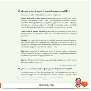 4.5 ¿En qué se puede gastar o invertir los recursos del IDH?
Los recursos del IDH se pueden gastar en las siguientes competencias:
Fomento al desarrollo local y el empleo: para incentivos financieros y no financieros al sector
productivo, constituir empresas públicas y mixtas y participar en el fomento de empresas privadas y
comunitarias. Además, para financiar ferias productivas, agropecuarias, artesanales o industriales,
entre otros rubros. Las comunas adquieren la potestad de generar empleos eventuales contratando
mano de obra para proyectos específicos o programas de generación de empleo temporal.
Contrataciones de personal para salud y educación: excepcionalmente se podrá contratar
maestros y personal médico de manera eventual bajo la modalidad de “consultores en línea” y sólo
por un año.
Educación: para fortalecimiento de la gestión educativa hacia pueblos indígenas y medio ambiente.
Para desayuno (alimentación complementaria) o transporte escolar cuando no puedan ser
concesionados. También para obras de infraestructura que fortalezcan los procesos educativos; por
ejemplo, salas de exposición, talleres de arte, auditorios u otros.
Salud: para la construcción de polideportivos, compra de alimentos nutritivos o indumentaria
deportiva. También para la disposición de los residuos hospitalarios, contratar servicios para eliminar
la contaminación y provisión de agua potable, entre otros.
Otros: para el fortalecimiento de políticas de seguridad ciudadana; y además para transferir recursos
a las mancomunidades de municipios.
Base Legal: Decreto Supremo 29565
4.6 ¿Cuál es el límite máximo para gastos de funcionamiento?
El porcentaje máximo para gastos de funcionamiento es el 25%1 de los recursos que reciben por
transferencias del gobierno central. Para determinar el monto, el porcentaje se aplica sobre el total
Consultorio
Municipal
29
1. El gasto de funcionamiento a su vez puede tener la siguiente distribución: 70% ejecutivo municipal y 30% Concejo Municipal,
distribución que habitualmente se practica. Sin embargo, la norma no define proporciones.
 
