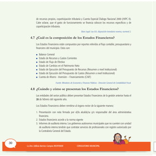de recursos propios, coparticipación tributaria y Cuenta Especial Dialogo Nacional 2000 (HIPC II).
Cabe aclarar, que el gasto de funcionamiento se financia sólocon los recursos específicos y de
coparticipación tributaria.
Base Legal: Ley 031, disposición transitoria novena, numeral 2.
4.7 ¿Cuál es la composición de los Estados Financieros?
Los Estados Financieros están compuestos por reportes referidos al flujo contable, presupuestario y
financiero del municipio. Estos son:
Balance General
Estado de Recursos y Gastos Corrientes
Estado de Flujo de Efectivo
Estado de Cambios en el Patrimonio Neto
Estado de Ejecución del Presupuesto de Recursos (Resumen a nivel Institucional)
Estado de Ejecución del Presupuesto de Gastos (Resumen a nivel Institucional)
Cuenta de Ahorro - Inversión – Financiamiento (CAIF)
Fuente: Ministerio de Economía y Finanzas Públicas - Dirección General de Contabilidad Fiscal.
4.8 ¿Cuándo y cómo se presentan los Estados Financieros?
Las entidades del sector público deben presentar Estados Financieros de la gestión anterior hasta el
28 de febrero del siguiente año.
Los Estados Financieros deben remitirse al órgano rector de la siguiente manera:
1. Presentación con nota firmada por el/la alcalde/sa y/o responsable del área administrativa
financiera.
2. Estados financieros acorde a la norma vigente
3. Informes de auditoría interna. Los gobiernos autónomos municipales que no cuenten con unidad
de auditoría interna tendrán que contratar servicios de profesionales con registro autorizado por
la Contraloría General del Estado.
30
 