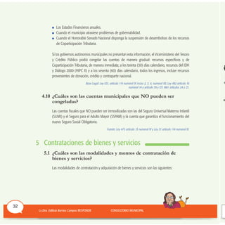 Los Estados Financieros anuales.
Cuando el municipio atraviese problemas de gobernabilidad.
Cuando el Honorable Senado Nacional disponga la suspensión de desembolsos de los recursos
de Coparticipación Tributaria.
Si los gobiernos autónomos municipales no presentan esta información, el Viceministerio del Tesoro
y Crédito Público podrá congelar las cuentas de manera gradual: recursos específicos y de
Coparticipación Tributaria, de manera inmediata; a los treinta (30) días calendario, recursos del IDH
y Diálogo 2000 (HIPC II) y a los sesenta (60) días calendario, todos los ingresos, incluye recursos
provenientes de donación, crédito y contraparte nacional.
Base Legal: Ley 031, artículo 114 numeral IX inciso 2, 3, 4, numeral XII; Ley 482 artículo 16
numeral 14 y artículo 39 y DS 1861 artículos 24 y 25.
4.10 ¿Cuáles son las cuentas municipales que NO pueden ser
congeladas?
Las cuentas fiscales que NO pueden ser inmovilizadas son las del Seguro Universal Materno Infantil
(SUMI) y el Seguro para el Adulto Mayor (SSPAM) y la cuenta que garantiza el funcionamiento del
nuevo Seguro Social Obligatorio.
Fuente: Ley 475 artículo 13 numeral IV y Ley 31 artículo 114 numeral XI.
5 Contrataciones de bienes y servicios
5.1 ¿Cuáles son las modalidades y montos de contratación de
bienes y servicios?
Las modalidades de contratación y adquisición de bienes y servicios son las siguientes:
32
 