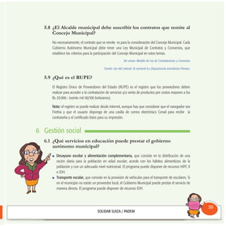 5.8 ¿El Alcalde municipal debe suscribir los contratos que remite al
Concejo Municipal?
No necesariamente, el contrato que se remite es para la consideración del Concejo Municipal. Cada
Gobierno Autónomo Municipal debe tener una Ley Municipal de Contratos y Convenios, que
establece los criterios para la participación del Concejo Municipal en estos temas.
Ver anexo: Modelo de Ley de Contrataciones y Convenios
Fuente: Ley 482 artículo 16 numeral 8 y Disposiciones transitorias Primera.
5.9 ¿Qué es el RUPE?
El Registro Único de Proveedores del Estado (RUPE) es el registro que los proveedores deben
realizar para acceder a la contratación de servicios y/o venta de productos por costos mayores a los
Bs 20.000.- (veinte mil 00/100 bolivianos).
Nota: el registro se puede realizar desde internet, aunque hay que considerar que el navegador sea
Firefox y que el usuario disponga de una casilla de correo electrónico Gmail para recibir la
contraseña y el certificado listos para su impresión.
6 Gestión social
6.1 ¿Qué servicios en educación puede prestar el gobierno
autónomo municipal?
Desayuno escolar y alimentación complementaria, que consiste en la distribución de una
ración diaria para la población en edad escolar; acorde con los hábitos alimenticios de la
población y con un adecuado nivel nutricional. El programa puede disponer de recursos HIPC II
e IDH.
Transporte escolar, que consiste en la provisión de vehículos para el transporte de escolares. Si
en el municipio no existe un proveedor local, el Gobierno Municipal puede prestar el servicio de
manera directa. El programa puede disponer de recursos IDH.
Consultorio
Municipal
35
 
