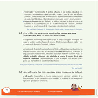 Construcción y mantenimiento de centros culturales en las unidades educativas para
proyecciones audiovisuales, presentación de recitales musicales y obras de teatro, sala de lectura
y biblioteca, talleres de artes y salas de exposición. Estos espacios deben contar con infraestructura
adecuada, material de trabajo, indumentaria de servicio, servicios básicos y de comunicaciones.
Equipos de Computación, para distribuir a las unidades educativas fiscales y de convenio del
subsistema de Educación Regular, y para las y los estudiantes del nivel Secundario Comunitario
Productivo; así como la compra de de infraestructura informática (piso tecnológico).
Base Legal: Ley 2235 artículo 10, DS 26912 artículo 2, DS 29565 artículo 2 numeral 1 incisos II - III; y Ley 2013
6.2 ¿Los gobiernos autónomos municipales pueden comprar
computadoras para las unidades educativas?
Sí. Los gobiernos municipales pueden adquirir equipos de computación y pisos tecnológicos para
equipar las unidades educativas fiscales y de convenio del subsistema de educación regular, y para
los estudiantes de Secundaria Comunitaria Productiva.
Los ministerios de Desarrollo Productivo y Economía Plural, y de Educación, en coordinación con los
gobiernos autónomos municipales y la empresa pública QUIPUS distribuirán los equipos de
computación. De manera excepcional, el Ministerio de Desarrollo Productivo y Economía Plural y las
entidades territoriales autónomas están autorizados a comprar de manera directa estos
equipos de computación y equipamiento para los pisos tecnológicos de la empresa pública
Quipus. Esta empresa también capacitará a los beneficiarios.
Nota: para el cumplimiento de este Decreto Supremo las entidades territoriales autónomas podrán utilizar recursos del IDH.
Base Legal: Ley 2013
6.3 ¿Qué diferencia hay entre una sede social y una casa de cultura?
La sede social es el espacio físico en el que se realizan reuniones, asambleas y actividades de los
diferentes sectores sociales y deportivos de un municipio. Su administración está a cargo de la
organización que regenta la construcción.
36
 