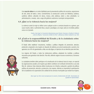 Una casa de cultura es un centro habilitado para la presentación pública de conciertos, exposiciones
de arte, obras de teatro y otros. Generalmente, la construcción cuenta con biblioteca, ludoteca,
auditorio, talleres culturales de danza, música, artes plásticas, teatro y otras actividades. La
administración y manejo está a cargo del gobierno autónomo municipal correspondiente.
6.4 ¿Qué es la violencia hacia las mujeres?
La violencia contra la mujer se define como cualquier acción o conducta basada en su género, que
cause muerte, daño o sufrimiento físico, sexual o psicológico a la mujer, tanto en el ámbito público
como en el privado.
Fuente y base legal: La Convención Interamericana para Prevenir, Sancionar y Erradicar la Violencia
contra las Mujeres, “Convención de Belen Do Pará”, ratificada por Bolivia mediante la Ley 1599.
6.5 ¿Cuál es la responsabilidad del Estado y de la ciudadanía sobre
la violencia hacia las mujeres?
El Estado debe establecer mecanismos, medidas y políticas integrales de prevención, atención,
protección y reparación a las mujeres en situación de violencia, así como la persecución y sanción a los
agresores con el fin de garantizarles a ellas una vida digna y el ejercicio de sus derechos para vivir bien.
Los órganos del Estado, y todas las instituciones públicas, adoptarán las medidas y políticas
necesarias para garantizar este derecho. Para ello, deberán asignar recursos económicos y humanos
suficientes.
La ciudadanía también debe participar en la erradicación de la violencia hacia la mujer, en especial
las organizaciones sociales y de mujeres que deben contribuir con la difusión del derecho a una vida
libre de violencia. Estas instancias deben involucrase en el diseño, evaluación y gestión de políticas
públicas de prevención, atención y protección a las mujeres. Además es importante la participación
de la ciudadanía en la supervisión de la calidad de los servicios municipales que reciban las mujeres.
Base Legal: Ley 348 y Guía municipal para la creación y fortalecimiento del SLIM - Viceministerio de
Igualdad de Oportunidades.
Consultorio
Municipal
37
 
