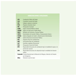 ABREVIACIONES UTILIZADAS
CPE Constitución Política del Estado
CGE Contraloría General del Estado
IOC Indígena originario campesino
POA Programa Operativo Anual
PM Presupuesto municipal
SUMI Seguro Universal Materno Infantil
SSPAM Seguro de Salud para el Adulto Mayor
MEFP Ministerio de Economía y Finanzas Públicas
VIPFE Viceministerio de Inversión Pública y Financiamiento Externo
SIGMA Sistema Integrado de Gestión y Modernización Administrativa
SNIP Sistema Nacional de Inversiones Públicas
PAC Programa Anual de Contrataciones
DBC Documentos Base de Contratación
ALP Asamblea Legislativa Plurinacional
PGE Presupuesto General del Estado
RPC Responsable del proceso de contratación bajo la modalidad de apoyo a la
producción nacional
RPA Responsable del proceso de adquisición bajo la modalidad de licitación
pública
Conarade Concejo Nacional para la Reducción de Riesgos y Atención de Desastre
y/o Emergencia
Dilos Directorio Local de Salud
 