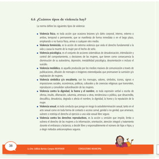 6.6 ¿Cuántos tipos de violencia hay?
La norma define los siguientes tipos de violencia:
Violencia física, es toda acción que ocasiona lesiones y/o daño corporal, interno, externo o
ambos, temporal o permanente, que se manifiesta de forma inmediata o en el largo plazo,
empleando o no fuerza física, armas o cualquier otro medio.
Violencia feminicida, es la acción de extrema violencia que viola el derecho fundamental a la
vida y causa la muerte de la mujer por el hecho de serlo.
Violencia psicológica, es el conjunto de acciones sistemáticas de desvalorización, intimidación y
control del comportamiento, y decisiones de las mujeres, que tienen como consecuencia la
disminución de su autoestima, depresión, inestabilidad psicológica, desorientación e incluso el
suicidio.
Violencia mediática, es aquella producida por los medios masivos de comunicación a través de
publicaciones, difusión de mensajes e imágenes estereotipadas que promueven la sumisión y/o
explotación de mujeres.
Violencia simbólica y/o encubierta, son los mensajes, valores, símbolos, íconos, signos e
imposiciones sociales, económicas, políticas, culturales y de creencias religiosas que transmiten,
reproducen y consolidan subordinación de las mujeres.
Violencia contra la dignidad, la honra y el nombre, es toda expresión verbal o escrita de
ofensa, insulto, difamación, calumnia, amenaza u otras, tendenciosa o pública, que desacredita,
descalifica, desvaloriza, degrada o afecta el nombre, la dignidad, la honra y la reputación de la
mujer.
Violencia sexual, es toda conducta que ponga en riesgo la autodeterminación sexual, tanto en el
acto sexual como en toda forma de contacto o acceso carnal, genital o no genital, que amenace,
vulnere o restrinja el derecho al ejercicio a una vida sexual libre segura.
Violencia contra los derechos reproductivos, es la acción u omisión que impide, limita o
vulnera el derecho de las mujeres a la información, orientación, atención integral y tratamiento
durante el embarazo y lactancia; a decidir libre y responsablemente el número de hijas e hijos; y
a elegir métodos anticonceptivos seguros.
38
 