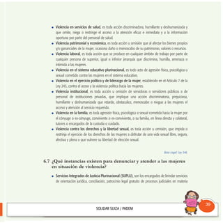 Violencia en servicios de salud, es toda acción discriminadora, humillante y deshumanizada y
que omite, niega o restringe el acceso a la atención eficaz e inmediata y a la información
oportuna por parte del personal de salud.
Violencia patrimonial y económica, es toda acción u omisión que al afectar los bienes propios
y/o gananciales de la mujer, ocasiona daño o menoscabo de su patrimonio, valores o recursos.
Violencia laboral, es toda acción que se produce en cualquier ámbito de trabajo por parte de
cualquier persona de superior, igual o inferior jerarquía que discrimina, humilla, amenaza o
intimida a las mujeres.
Violencia en el sistema educativo plurinacional, es todo acto de agresión física, psicológica o
sexual cometido contra las mujeres en el sistema educativo.
Violencia en el ejercicio político y de liderazgo de la mujer, establecido en el Artículo 7 de la
Ley 243, contra el acoso y la violencia política hacia las mujeres.
Violencia institucional, es toda acción u omisión de servidoras o servidores públicos o de
personal de instituciones privadas, que implique una acción discriminatoria, prejuiciosa,
humillante y deshumanizada que retarde, obstaculice, menoscabe o niegue a las mujeres el
acceso y atención al servicio requerido.
Violencia en la familia, es toda agresión física, psicológica o sexual cometida hacia la mujer por
el cónyuge o ex-cónyuge, conviviente o ex-conviviente, o su familia, en línea directa y colateral,
tutores o encargados de la custodia o cuidado.
Violencia contra los derechos y la libertad sexual, es toda acción u omisión, que impida o
restrinja el ejercicio de los derechos de las mujeres a disfrutar de una vida sexual libre, segura,
afectiva y plena o que vulnere su libertad de elección sexual.
Base Legal: Ley 348.
6.7 ¿Qué instancias existen para denunciar y atender a las mujeres
en situación de violencia?
Servicios Integrados de Justicia Plurinacional (SIJPLU), son los encargados de brindar servicios
de orientación jurídica, conciliación, patrocinio legal gratuito de procesos judiciales en materia
Consultorio
Municipal
39
 