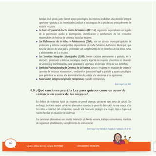 familiar, civil, penal, junto con el apoyo psicológico, los mismos posibilitan una atención integral
oportuna y gratuita a las necesidades jurídicas y psicológicas de la población, principalmente de
escasos recursos.
La Fuerza Especial de Lucha contra la Violencia (FELC-V), organismo especializado encargado
de la prevención auxilio e investigación, identificación y aprehensión de los presuntos
responsables de hechos de violencia hacia las mujeres.
Las Defensorías de la Niñez y Adolescencia (DNA), son un servicio municipal gratuito de
protección y defensa social-jurídica dependiente de cada Gobierno Autónomo Municipal, que
tiene la función de velar por la protección y el cumplimiento de los derechos de los niños, niñas
y adolescentes de 0 a 18 años.
Los Servicios Integrales Municipales (SLIM), tienen carácter permanente y gratuito, en la
atención, protección y defensa psicológica, social y legal de las mujeres y hombres en situación
de violencia y discriminación, para garantizar la vigencia y el ejercicio pleno de sus derechos.
Servicios Plurinacionales de Defensa de la Víctima, apoya a mujeres en situación de violencia
carentes de recursos económicos , mediante el patrocinio legal y gratuito y apoyo psicológico
para garantizar su acceso a la administración de justicia y la sanciones a los agresiones.
Autoridades indígena originario campesinas, cuando corresponda.
Base Legal: Ley 348.
6.8 ¿Qué sanciones prevé la Ley para quienes cometen actos de
violencia en contra de las mujeres?
En delitos de violencia hacia las mujeres se prevé diversas sanciones con pena de cárcel. Sin
embargo, también existen sanciones alternativas cuando: la pena de detención no sea mayor a los
tres años, a solicitud del condenado, cuando sea necesario proteger a la mujer, hijos e hijas o al
núcleo familiar en situación de violencia.
Las sanciones alternativas son: multa, detención de fin de semana, trabajos comunitarios, medidas
de seguridad, inhabilitación, cumplimiento de instrucciones.
Base legal: Ley 348 título V capítulo I artículos 76 al 82.
40
 