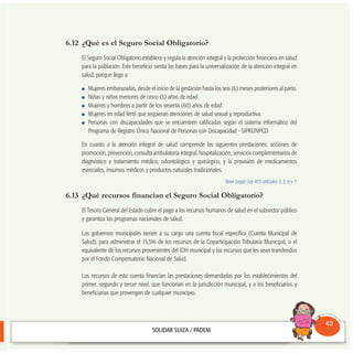 6.12 ¿Qué es el Seguro Social Obligatorio?
El Seguro Social Obligatorio establece y regula la atención integral y la protección financiera en salud
para la población. Este beneficio sienta las bases para la universalización de la atención integral en
salud, porque llega a:
Mujeres embarazadas, desde el inicio de la gestación hasta los seis (6) meses posteriores al parto.
Niñas y niños menores de cinco (5) años de edad.
Mujeres y hombres a partir de los sesenta (60) años de edad.
Mujeres en edad fértil que requieran atenciones de salud sexual y reproductiva.
Personas con discapacidades que se encuentren calificadas según el sistema informático del
Programa de Registro Único Nacional de Personas con Discapacidad - SIPRUNPCD.
En cuanto a la atención integral de salud comprende las siguientes prestaciones: acciones de
promoción, prevención, consulta ambulatoria integral, hospitalización, servicios complementarios de
diagnóstico y tratamiento médico, odontológico y quirúrgico, y la provisión de medicamentos
esenciales, insumos médicos y productos naturales tradicionales.
Base Legal: Ley 475 artículos 1, 5, 6 y 7.
6.13 ¿Qué recursos financian el Seguro Social Obligatorio?
El Tesoro General del Estado cubre el pago a los recursos humanos de salud en el subsector público
y garantiza los programas nacionales de salud.
Los gobiernos municipales tienen a su cargo una cuenta fiscal específica (Cuenta Municipal de
Salud), para administrar el 15,5% de los recursos de la Coparticipación Tributaria Municipal, o el
equivalente de los recursos provenientes del IDH municipal y los recursos que les sean transferidos
por el Fondo Compensatorio Nacional de Salud.
Los recursos de esta cuenta financian las prestaciones demandadas por los establecimientos del
primer, segundo y tercer nivel, que funcionan en la jurisdicción municipal, y a los beneficiarios y
beneficiarias que provengan de cualquier municipio.
Consultorio
Municipal
43
 