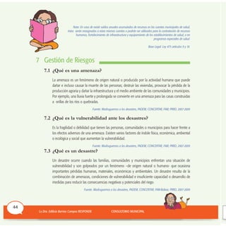 Nota: En caso de existir saldos anuales acumulados de recursos en las cuentas municipales de salud,
éstos serán reasignados a estas mismas cuentas o podrán ser utilizados para la contratación de recursos
humanos, fortalecimiento de infraestructura y equipamiento de los establecimientos de salud, o en
programas especiales de salud.
Base Legal: Ley 475 artículos 9 y 10.
7 Gestión de Riesgos
7.1 ¿Qué es una amenaza?
La amenaza es un fenómeno de origen natural o producido por la actividad humana que puede
dañar e incluso causar la muerte de las personas; destruir las viviendas, provocar la pérdida de la
producción agraria y dañar la infraestructura y el medio ambiente de las comunidades y municipios.
Por ejemplo, una lluvia fuerte y prolongada se convierte en una amenaza para las casas construidas
a orillas de los ríos o quebradas.
Fuente: Madruguemos a los desastres, PADEM, CONCERTAR, FAM, PRRD, 2007-2009
7.2 ¿Qué es la vulnerabilidad ante los desastres?
Es la fragilidad o debilidad que tienen las personas, comunidades o municipios para hacer frente a
los efectos adversos de una amenaza. Existen varios factores de índole física, económica, ambiental
o ecológica y social que aumentan la vulnerabilidad.
Fuente: Madruguemos a los desastres, PADEM, CONCERTAR, FAM, PRRD, 2007-2009
7.3 ¿Qué es un desastre?
Un desastre ocurre cuando las familias, comunidades y municipios enfrentan una situación de
vulnerabilidad y son golpeados por un fenómeno –de origen natural o humano- que ocasiona
importantes pérdidas humanas, materiales, económicas y ambientales. Un desastre resulta de la
combinación de amenazas, condiciones de vulnerabilidad e insuficiente capacidad o desarrollo de
medidas para reducir las consecuencias negativas y potenciales del riego.
Fuente: Madruguemos a los desastres, PADEM, CONCERTAR, FAM-Bolivia, PRRD, 2007-2009
44
 