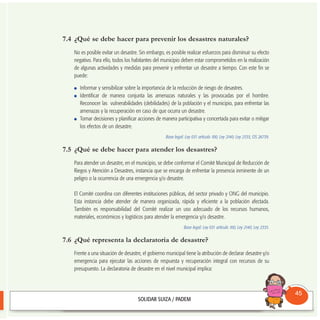 7.4 ¿Qué se debe hacer para prevenir los desastres naturales?
No es posible evitar un desastre. Sin embargo, es posible realizar esfuerzos para disminuir su efecto
negativo. Para ello, todos los habitantes del municipio deben estar comprometidos en la realización
de algunas actividades y medidas para prevenir y enfrentar un desastre a tiempo. Con este fin se
puede:
Informar y sensibilizar sobre la importancia de la reducción de riesgo de desastres.
Identificar de manera conjunta las amenazas naturales y las provocadas por el hombre.
Reconocer las vulnerabilidades (debilidades) de la población y el municipio, para enfrentar las
amenazas y la recuperación en caso de que ocurra un desastre.
Tomar decisiones y planificar acciones de manera participativa y concertada para evitar o mitigar
los efectos de un desastre.
Base legal: Ley 031 artículo 100; Ley 2140; Ley 2335; DS 26739.
7.5 ¿Qué se debe hacer para atender los desastres?
Para atender un desastre, en el municipio, se debe conformar el Comité Municipal de Reducción de
Riegos y Atención a Desastres, instancia que se encarga de enfrentar la presencia inminente de un
peligro o la ocurrencia de una emergencia y/o desastre.
El Comité coordina con diferentes instituciones públicas, del sector privado y ONG del municipio.
Esta instancia debe atender de manera organizada, rápida y eficiente a la población afectada.
También es responsabilidad del Comité realizar un uso adecuado de los recursos humanos,
materiales, económicos y logísticos para atender la emergencia y/o desastre.
Base legal: Ley 031 artículo 100; Ley 2140; Ley 2335.
7.6 ¿Qué representa la declaratoria de desastre?
Frente a una situación de desastre, el gobierno municipal tiene la atribución de declarar desastre y/o
emergencia para ejecutar las acciones de respuesta y recuperación integral con recursos de su
presupuesto. La declaratoria de desastre en el nivel municipal implica:
Consultorio
Municipal
45
 