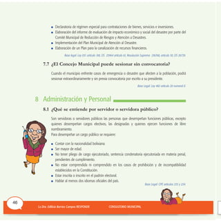 Declaratoria de régimen especial para contrataciones de bienes, servicios e inversiones.
Elaboración del informe de evaluación de impacto económico y social del desastre por parte del
Comité Municipal de Reducción de Riesgos y Atención a Desastres.
Implementación del Plan Municipal de Atención al Desastre.
Elaboración de un Plan para la canalización de recursos financieros.
Base legal: Ley 031 artículo 100, DS 25964 artículo 61, Resolución Suprema 216768, artículo 30, DS 26739.
7.7 ¿El Concejo Municipal puede sesionar sin convocatoria?
Cuando el municipio enfrente casos de emergencia o desastre que afecten a la población, podrá
sesionar extraordinariamente y sin previa convocatoria por escrito a su presidente.
Base Legal: Ley 482 artículo 20 numeral II.
8 Administración y Personal
8.1 ¿Qué se entiende por servidor o servidora público?
Son servidoras o servidores públicos las personas que desempeñan funciones públicas, excepto
quienes desempeñan cargos electivos, las designadas y quienes ejercen funciones de libre
nombramiento.
Para desempeñar un cargo público se requiere:
Contar con la nacionalidad boliviana.
Ser mayor de edad.
No tener pliego de cargo ejecutoriado, sentencia condenatoria ejecutoriada en materia penal,
pendientes de cumplimiento.
No estar comprendida ni comprendido en los casos de prohibición y de incompatibilidad
establecidos en la Constitución.
Estar inscrita o inscrito en el padrón electoral.
Hablar al menos dos idiomas oficiales del país.
Base Legal: CPE artículos 233 y 234.
46
 