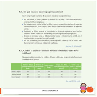 8.2 ¿En qué casos se pueden pagar vacaciones?
Para la compensación económica de la vacación procede en los siguientes casos:
Por fallecimiento, se deberá presentar el Certificado de Defunción y Declaratoria de Herederos
en original o fotocopia legalizada;
Por extinción de una entidad pública, las obligaciones que no sean determinadas en la respectiva
disposición normativa, serán cumplidas por la entidad que asuma las competencias de la entidad
extinta;
Destitución, se deberá presentar el memorándum o documento equivalente por el cual se
determina el retiro o destitución del servidor público, en original o fotocopia legalizada;
En caso de renuncia al cargo, se deberá presentar la carta o nota de renuncia emitida por el
servidor público, en original o fotocopia legalizada;
Por fallo o sentencia judicial ejecutoriada, deberá adjuntarse Sentencia, Auto de Vista o Auto
Supremo, según corresponda, debidamente legalizados.
Base Legal: DS 1861 artículo 37.
8.3 ¿Cuál es la escala de viáticos para los servidores y servidoras
públicas?
La escala de viáticos para todas las entidades del sector público, que comprende a los funcionarios
municipales, es la siguiente:
Base Legal: DS 1788 artículo 4.
Consultorio
Municipal
47
Al interior del país
(interdepartamental)
en Bs.
Al interior del
Departamento
en Bs.
Franja Frontera
en Bs.
Europa, Asia, África,
Norte América y Oceanía
En USD.
Centro y Sud
América y el Caribe
En USD.
Primera Categoría 553 332 583 360 300
Segunda Categoría 465 277 491 300 240
Tercera Categoría 371 222 391 276 207
 
