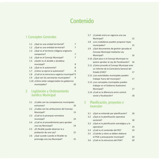 1 Conceptos Generales
1.1 ¿Qué es una unidad territorial? 7
1.2 ¿Qué es una entidad territorial? 7
1.3 ¿Qué es el territorio indígena originario
campesino? 7
1.4 ¿Qué es el Concejo Municipal? 7
1.5 ¿Quién es el alcalde o alcaldesa
municipal? 8
1.6 ¿Qué es la autonomía? 8
1.7 ¿Cómo se ejerce la autonomía? 8
1.8 ¿Cuál es la estructura orgánica municipal?9
1.9 ¿Qué son las secretarías municipales? 9
1.10 ¿Cómo están categorizados los gobiernos
municipales? 10
2 Legislación y Ordenamiento
Jurídico Municipal
2.1 ¿Cuáles son las competencias municipales
exclusivas? 10
2.2 ¿Cuáles son las atribuciones del Concejo
Municipal? 13
2.3 ¿Cuál es la jerarquía normativa
municipal? 14
2.4 ¿Cuál es el procedimiento para aprobar
una Ley Municipal? 14
2.5 ¿El Alcalde puede observar la a
probación de una Ley? 15
2.6 ¿Qué sucede cuando el Alcalde no
promulga una Ley Municipal? 15
2.7 ¿Cuándo entra en vigencia una Ley
Municipal? 15
2.8 ¿Los ciudadanos pueden proponer leyes
municipales? 15
2.9 ¿Qué documentos de gestión aprueba el
Concejo Municipal mediante Ley
Municipal? 16
2.10 ¿Qué pasa si el Concejo Municipal no
quiere aprobar la Ley de Fiscalización? 16
2.11 ¿Cómo procede el Concejo Municipal ante
un informe de la Contraloría General del
Estado (CGE)? 17
2.12 ¿Las autoridades municipales pueden
trabajar fuera del municipio? 17
2.13 ¿Los concejales municipales pueden
trabajar en el Gobierno Autónomo
Municipal? 17
2.14 ¿Cuál es la diferencia entre control
social y fiscalización? 18
3 Planificación, proyectos e
inversión
3.1 ¿Qué se entiende por planificación? 18
3.2 ¿Qué es la planificación operativa
sectorial? 18
3.3 ¿Qué es la planificación estratégica y la
operativa? 19
3.4 ¿Cuál es el contenido del PEI? 19
3.5 ¿Cuándo y cómo se deben elaborar
el POA y presupuesto municipal? 20
3.6 ¿Cuál es la estructura del POA? 20
Contenido
 