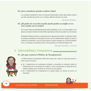 8.4 ¿Los consultores pueden realizar viajes?
Los consultores individuales en línea y el personal eventual podrán realizar viajes oficiales, siempre
que dicha actividad esté prevista en sus contratos, debiendo adecuarse a la escala.
Base Legal: DS 1788 artículo 5.
8.5 ¿El padre de un recién nacido puede perder su empleo si no
está casado con la madre?
No. La norma instruye inamovilidad laboral para ambos progenitores, ya sea en el sector público o en el
privado, sin importar el estado civil. Este beneficio rige hasta que el hijo o hija cumple (1) un año de edad.
El beneficiario deberá demostrar su paternidad con los siguientes documentos: a) certificado médico
de embarazo extendido por el ente gestor de salud o por los establecimientos públicos de salud; b)
certificado de matrimonio o acta de reconocimiento ad vientre extendido por el Oficial del Registro
Civil; y c) certificado de nacimiento del hijo o hija extendido por el Oficial del Registro Civil.
Base Legal: DS 012 artículos 1, 2 y 3 y DS 496.
9 Gobernabilidad y Transparencia
9.1 ¿En qué consiste la Política de Transparencia?
La Política Nacional de Transparencia (PNT) tiene cuatro ejes o aéreas de acción para prevenir y
luchar contra la corrupción:
Eje 1: fortalecimiento de la participación ciudadana; se desarrollan los contenidos relativos al
fortalecimiento de las herramientas de auditoría y control, especialmente la instauración de las
audiencias públicas para la rendición de cuentas de los actos públicos.
Eje 2: fortalecimiento de la transparencia en la gestión pública y el derecho de acceso a la
información
48
 