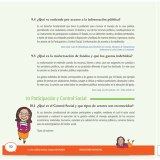 9.4 ¿Qué se entiende por acceso a la información pública?
Es un derecho fundamental que tiene la población para conocer el manejo de la cosa pública,
permitiendo a los ciudadanos conocer el destino y uso de los recursos públicos, constituyéndose en
un instrumento de participación ciudadana. El Estado, en sus diferentes niveles y ámbitos territoriales,
a través de todas sus entidades pondrá a disposición y facilitará de manera efectiva y oportuna a todos
los actores de la Participación y Control Social, la información de acuerdo a lo establecido.
Base Legal: Guía de Metodología para Rendición de Cuentas. Ministerio de Transparencia
Institucional y Lucha Contra la Corrupción.
9.5 ¿Qué es la malversación de fondos y qué los gastos indebidos?
La malversación se entiende cuando los recursos, bienes u otros, que son asignados en custodia a
los servidores públicos, son utilizados en un propósito diferente al que fue destinado. En este caso
la sanción es directa al servidor público responsable.
Los gastos indebidos de fondos corresponden a los gastos no reconocidos por el Estado, por ejemplo
gastos de prensa por salutaciones, festejos, pasajes a clínicas y médicos particulares, obsequios y otros.
En este caso, la sanción cae sobre todos los servidores públicos involucrados en la ejecución del gasto.
Base Legal: Ley 004 artículo y DS 21364 artículo 25
.
10 Participación y Control Social
10.1 ¿Qué es el Control Social y que tipos de actores son reconocidos?
Es un derecho constitucional de carácter participativo y exigible, mediante el cual el actor social
supervisará y evaluará la ejecución de la gestión estatal; el manejo apropiado de los recursos
económicos, materiales, humanos, naturales y la calidad de los servicios públicos y servicios básicos,
para la autorregulación del orden social.
Tipos de actores:
50
 