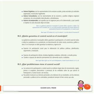 Actores Orgánicos; son los representantes de los sectores sociales, juntas vecinales y/o sindicales
organizados, reconocidos legalmente.
Actores Comunitarios; son los representantes de las naciones y pueblos indígena originario
campesinos, las comunidades interculturales y afrobolivianas.
Actores circunstanciales; son aquellos que se organizan para un fin determinado, y que cuando
el objetivo ha sido alcanzado dejan de existir.
Nota: Los gobiernos autónomos municipales no pueden definir, organizar o validar a las
organizaciones de la sociedad civil, ni a una única jerarquía organizativa que puede atribuirse la
exclusividad del ejercicio de la participación y el control social.
Base Legal: CPE artículo 241; Ley 341 artículo 7, Ley 482 artículo 38 numeral III
10.2 ¿Quién garantiza el control social en el municipio?
Los gobiernos autónomos municipales deben garantizar la participación y el control social de todos
y todas los ciudadanos en su jurisdicción, sin discriminación de orden social, económico, político u
otros. En el municipio se debe garantizar la existencia y vigencia de:
Espacios de participación social para la elaboración de políticas públicas, planificación,
seguimiento y evaluación.
Espacios de participación directa, iniciativa legislativa ciudadana, referendo y consulta previa.
Canales o espacios de atención permanente de la demanda social y ciudadana.
Base Legal: Base Legal: Ley 341 Ley de Participación y Control Social artículos 34, 35 y 36.
10.3 ¿Qué prohibiciones tiene el control social?
Los actores de la participación y control social no recibirán ningún tipo de remuneración, regalo,
premio ni aceptarán ofrecimiento o promesas de las entidades sobre las que ejercen la
Participación y Control Social o de terceros.
No podrán involucrar sus intereses personales y los intereses de sus mandantes, con los intereses
personales o políticos de los controlados; prevalecerá siempre el bien común que vela.
Consultorio
Municipal
51
 