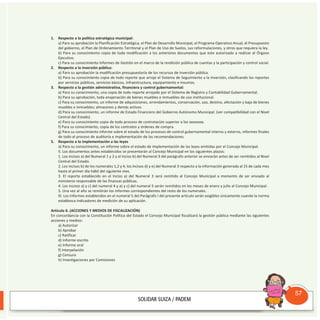 1. Respecto a la política estratégica municipal:
a) Para su aprobación la Planificación Estratégica, el Plan de Desarrollo Municipal, el Programa Operativo Anual, el Presupuesto
del gobierno, el Plan de Ordenamiento Territorial y el Plan de Uso de Suelos, sus reformulaciones, y otros que requiera la ley.
b) Para su conocimiento copia de toda modificación a los anteriores documentos que este autorizado a realizar el órgano
Ejecutivo.
c) Para su conocimiento Informes de Gestión en el marco de la rendición pública de cuentas y la participación y control social.
2. Respecto a la inversión pública:
a) Para su aprobación la modificación presupuestaría de los recursos de inversión pública.
b) Para su conocimiento copia de todo reporte que arroje el Sistema de Seguimiento a la Inversión, clasificando los reportes
por servicios públicos, servicios básicos, infraestructura, equipamiento e insumos.
3. Respecto a la gestión administrativa, financiera y control gubernamental:
a) Para su conocimiento, una copia de todo reporte arrojado por el Sistema de Registro y Contabilidad Gubernamental.
b) Para su aprobación, toda enajenación de bienes muebles e inmuebles de uso institucional.
c) Para su conocimiento, un informe de adquisiciones, arrendamientos, conservación, uso, destino, afectación y baja de bienes
muebles e inmuebles; almacenes y demás activos.
d) Para su conocimiento, un informe de Estado Financiero del Gobierno Autónomo Municipal. (ver compatibilidad con el Nivel
Central del Estado).
e) Para su conocimiento copia de todo proceso de contratación superior a los xxxxxxxx.
f) Para su conocimiento, copia de los contratos y órdenes de compra.
g) Para su conocimiento informe sobre el estado de los procesos de control gubernamental interno y externo, informes finales
de todo el proceso de auditoría e implementación de las recomendaciones.
5. Respecto a la implementación a las leyes
a) Para su conocimiento, un informe sobre el estado de implementación de las leyes emitidas por el Concejo Municipal.
II. Los documentos antes establecidos se presentarán al Concejo Municipal en los siguientes plazos:
1. Los incisos a) del Numeral 1 y 2 y el inciso b) del Numeral 3 del parágrafo anterior se enviarán antes de ser remitidos al Nivel
Central del Estado.
2. Los incisos b) de los numerales 1,2 y 4, los incisos d) y e) del Numeral 3 respecto a la información generada al 15 de cada mes
hasta el primer día hábil del siguiente mes.
3. El reporte establecido en el Inciso a) del Numeral 3 será remitido al Concejo Municipal a momento de ser enviado al
ministerio responsable de las finanzas públicas.
4. Los incisos a) y c) del numeral 4 y a) y c) del numeral 5 serán remitidos en los meses de enero y julio al Concejo Municipal.
5. Una vez al año se remitirán los informes correspondientes del resto de los numerales.
III. Los informes establecidos en el numeral 5 del Parágrafo I del presente artículo serán exigibles únicamente cuando la norma
establezca indicadores de medición de su aplicación.
Artículo 6. (ACCIONES Y MEDIOS DE FISCALIZACIÓN)
En concordancia con la Constitución Política del Estado el Concejo Municipal fiscalizará la gestión pública mediante las siguientes
acciones y medios:
a) Autorizar
b) Aprobar
c) Ratificar
d) Informe escrito
e) Informe oral
f) Interpelación
g) Censura
h) Investigaciones por Comisiones
Consultorio
Municipal
57
 