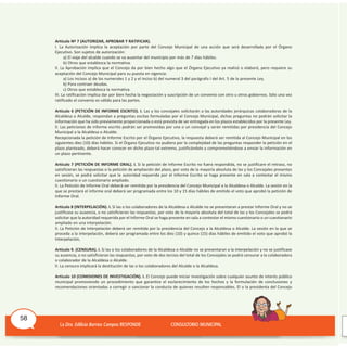 Artículo Nº 7 (AUTORIZAR, APROBAR Y RATIFICAR).
I. La Autorización implica la aceptación por parte del Concejo Municipal de una acción que será desarrollada por el órgano
Ejecutivo. Son sujetos de autorización:
a) El viaje del alcalde cuando se va ausentar del municipio por más de 7 días hábiles.
b) Otros que establezca la normativa.
II. La Aprobación implica que el Concejo da por bien hecho algo que el órgano Ejecutivo ya realizó o elaboró, pero requiere su
aceptación del Concejo Municipal para su puesta en vigencia:
a) Los incisos a) de los numerales 1 y 2 y el inciso b) del numeral 3 del parágrafo I del Art. 5 de la presente Ley.
b) Para contraer deudas.
c) Otros que establezca la normativa.
III. La ratificación implica dar por bien hecha la negociación y suscripción de un convenio con otro u otros gobiernos. Sólo una vez
ratificado el convenio es válido para las partes.
Artículo 6 (PETICIÓN DE INFORME ESCRITO). I. Las y los concejales solicitarán a las autoridades jerárquicas colaboradoras de la
Alcaldesa o Alcalde, respondan a preguntas escitas formuladas por el Concejo Municipal, dichas preguntas no podrán solicitar la
información que ha sido previamente proporcionada o está prevista de ser entregada en los plazos establecidos por la presente Ley.
II. Las peticiones de informe escrito podrán ser promovidas por una o un concejal y serán remitidas por presidencia del Concejo
Municipal a la Alcaldesa o Alcalde.
Recepcionada la petición de Informe Escrito por el órgano Ejecutivo, la respuesta deberá ser remitida al Concejo Municipal en los
siguientes diez (10) días hábiles. Si el órgano Ejecutivo no pudiera por la complejidad de las preguntas responder la petición en el
plazo planteado, deberá hacer conocer en dicho plazo tal extremo, justificándolo y comprometiéndose a enviar la información en
un plazo pertinente.
Artículo 7 (PETICIÓN DE INFORME ORAL). I. Si la petición de Informe Escrito no fuera respondida, no se justificare el retraso, no
satisficieran las respuestas o la petición de ampliación del plazo, por voto de la mayoría absoluta de las y los Concejales presentes
en sesión, se podrá solicitar que la autoridad requerida por el Informe Escrito se haga presente en sala a contestar el mismo
cuestionario o un cuestionario ampliado.
II. La Petición de Informe Oral deberá ser remitida por la presidencia del Concejo Municipal a la Alcaldesa o Alcalde. La sesión en la
que se prestará el informe oral deberá ser programada entre los 10 y 15 días hábiles de emitido el voto que aprobó la petición de
Informe Oral.
Artículo 8 (INTERPELACIÓN). I. Si las o los colaboradores de la Alcaldesa o Alcalde no se presentaran a prestar Informe Oral y no se
justificase su ausencia, o no satisficieran las respuestas, por voto de la mayoría absoluta del total de las y los Concejales se podrá
solicitar que la autoridad requerida por el Informe Oral se haga presente en sala a contestar el mismo cuestionario o un cuestionario
ampliado en una interpelación.
II. La Petición de Interpelación deberá ser remitida por la presidencia del Concejo a la Alcaldesa o Alcalde. La sesión en la que se
proceda a la interpelación, deberá ser programada entre los diez (10) y quince (15) días hábiles de emitido el voto que aprobó la
Interpelación,
Artículo 9. (CENSURA). I. Si las o los colaboradores de la Alcaldesa o Alcalde no se presentaran a la interpelación y no se justificase
su ausencia, o no satisficieran las respuestas, por voto de dos tercios del total de los Concejales se podrá censurar a la colaboradora
o colaborador de la Alcaldesa o Alcalde.
II. La censura implicará la destitución de las o los colaboradores del Alcalde o la Alcaldesa.
Artículo 10 (COMISIONES DE INVESTIGACIÓN). I. El Concejo puede iniciar investigación sobre cualquier asunto de interés público
municipal promoviendo un procedimiento que garantice el esclarecimiento de los hechos y la formulación de conclusiones y
recomendaciones orientadas a corregir o sancionar la conducta de quienes resulten responsables. El o la presidenta del Concejo
58
 