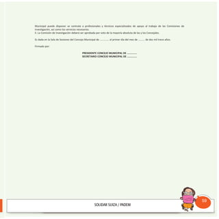 Municipal puede disponer se contrate a profesionales y técnicos especializados de apoyo al trabajo de las Comisiones de
investigación, así como los servicios necesarios.
II. La Comisión de Investigación deberá ser aprobada por voto de la mayoría absoluta de las y los Concejales.
Es dada en la Sala de Sesiones del Concejo Municipal de ............. al primer día del mes de ………. de dos mil trece años.
Firmado por:
PRESIDENTE CONCEJO MUNICIPAL DE .............
SECRETARIO CONCEJO MUNICIPAL DE .............
Consultorio
Municipal
59
 