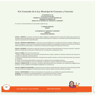 12.4 Contenido de la Ley Municipal de Contratos y Convenio
LEY MUNICIPAL N° XX
LEY DE XX DE XX DE 2014
NOMBRE DE LA ALCALDESA O ALCALDE MUNICIPAL DEL
GOBIERNO AUTONOMO DE XX
MODELO DE LEY MUNICIPAL DE “CONTRATOS Y CONVENIOS”
Por cuanto, el Concejo Municipal, ha sancionado la siguiente Ley,
EL CONCEJO MUNICIPAL
DECRETA:
LEY MUNICIPAL DE “CONTRATOS Y CONVENIOS”
CAPÍTULO I
DISPOSICIONES GENERALES
Artículo 1. (OBJETO). La presente Ley tiene por objeto establecer la categorización de los tipos de contratos que precisen de la
aprobación del Concejo Municipal, para el ejercicio de la facultad ejecutiva. y disponer la cuantía del convenio Interinstitucional que
requiera la aprobación del Concejo Municipal
Artículo 2. (RESPALDO COMPETENCIAL). La presente Ley está respaldada por la competencia exclusiva municipal, señalada en el
inciso 35, parágrafo I, artículo 302 de la Constitución Política del Estado, por la Disposición Transitoria Primera de la Ley N° 482 de
Gobiernos Autónomos Municipales y la Declaración Constitucional de Cocapata N° 01/2013 de 12 de marzo.
Artículo 3. (ALCANCE). La Presente Ley regula los Contratos y/o Convenios Interinstitucionales con personas naturales o colectivas,
públicas y privadas para el desarrollo y cumplimiento de sus atribuciones, competencias y fines.
Artículo 4. (FINES). Son fines de la presente Ley:
I. Otorgar al órgano Ejecutivo como titular de la facultad ejecutiva, realizar y aprobar los contratos necesarios para ejecutar las
competencias asignadas constitucionalmente
II. Otorgar al Concejo Municipal la fiscalización y transparencia de aquellos contratos y convenios interinstitucionales que requieran
ser aprobados
III. Cumplir una eficiente gestión pública municipal para la satisfacción de las necesidades colectivas.
Iv. Invertir en forma eficiente los recursos municipales, y traducirlos en mejores condiciones de vida para la población.
Artículo 5. (FUERZA DE LEY). Los contratos y Convenios Interinstitucionales serán vinculantes y de cumplimiento obligatorio para
las partes, una vez cumplidas las formalidades establecidas en la presente Ley.
Artículo 6. (ÁMBITO DE APLICACIÓN). Las disposiciones de la presente Ley Municipal, tienen aplicación en todo el Municipio de XXX
y son de cumplimiento obligatorio de toda persona natural o colectiva, pública o privada, nacional o extranjera.
Artículo 7. (DEFINICIONES). Para fines de interpretación de la presente Ley, se establecen las siguientes definiciones:
a) Aprobar: Es la aceptación o conformidad posterior a la suscripción del contrato o convenio.
b) Autorizar: Dar a uno autoridad o facultad para hacer alguna cosa tiene un carácter previo.
60
 
