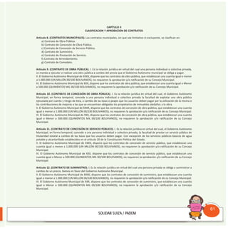 CAPÍTULO II
CLASIFICACION Y APROBACION DE CONTRATOS
Artículo 8. (CONTRATOS MUNICIPALES). Los contratos municipales, sin que sea limitativo ni excluyente, se clasifican en:
a) Contrato de Obra Pública.
b) Contrato de Concesión de Obra Pública.
c) Contrato de Concesión de Servicio Público.
d) Contrato de Suministro.
e) Contrato de Prestación de Servicio.
f) Contrato de Arrendamiento.
g) Contrato de Comodato.
Artículo 9. (CONTRATO DE OBRA PÚBLICA). I. Es la relación jurídica en virtud del cual una persona individual o colectiva privada,
se manda a ejecutar o realizar una obra pública a cambio del precio que el Gobierno Autónomo municipal se obliga a pagar.
II. El Gobierno Autónomo Municipal de XXXX, dispone que los contratos de obra pública, que establezcan una cuantía igual o menor
a 1.000.000 (UN MILLóN 00/100 BOLIvIANOS), no requieren la aprobación y/o ratificación de su Concejo Municipal.
III. El Gobierno Autónomo Municipal de XXX, dispone que los contratos de obra pública, que establezcan una cuantía igual o Menor
a 500.000 (QUINIENTOS MIL 00/100 BOLIvIANOS), no requieren la aprobación y/o ratificación de su Concejo Municipal.
Artículo 10. (CONTRATO DE CONCESIÓN DE OBRA PÚBLICA). I. Es la relación jurídica en virtud del cual, el Gobierno Autónomo
Municipal, en forma temporal, concede a una persona individual o colectiva privada la facultad de explotar una obra pública
ejecutada por cuenta y riesgo de ésta, a cambio de las tasas o peajes que los usuarios deben pagar por la utilización de la misma o
las contribuciones de mejoras a las que se encuentran obligados los propietarios de inmuebles aledaños a la obra.
II. El Gobierno Autónomo Municipal de XXXX, dispone que los contratos de concesión de obra pública, que establezcan una cuantía
igual o menor a 1.000.000 (UN MILLóN 00/100 BOLIvIANOS), no requieren la aprobación y/o ratificación de su Concejo Municipal.
III. El Gobierno Autónomo Municipal de XXX, dispone que los contratos de concesión de obra pública, que establezcan una cuantía
igual o Menor a 500.000 (QUINIENTOS MIL 00/100 BOLIvIANOS), no requieren la aprobación y/o ratificación de su Concejo
Municipal.
Artículo 11. (CONTRATO DE CONCESIÓN DE SERVICIO PÚBLICO). I. Es la relación jurídica en virtud del cual, el Gobierno Autónomo
Municipal, en forma temporal, concede a una persona individual o colectiva privada, la facultad de prestar un servicio público de
titularidad estatal a cambio de las tasas que los usuarios deben pagar. Con excepción de los servicios públicos básicos de agua
potable y alcantarillado establecidos en el artículo 20 de la Constitución Política del Estado.
II. El Gobierno Autónomo Municipal de XXXX, dispone que los contratos de concesión de servicio público, que establezcan una
cuantía igual o menor a 1.000.000 (UN MILLóN 00/100 BOLIvIANOS), no requieren la aprobación y/o ratificación de su Concejo
Municipal.
III. El Gobierno Autónomo Municipal de XXX, dispone que los contratos de concesión de servicio público, que establezcan una
cuantía igual o Menor a 500.000 (QUINIENTOS MIL 00/100 BOLIvIANOS), no requieren la aprobación y/o ratificación de su Concejo
Municipal.
Artículo 12. (CONTRATO DE SUMINISTRO). I. Es la relación jurídica en virtud del cual una persona privada se obliga a suministrar a
cambio de un precio, bienes en favor del Gobierno Autónomo Municipal.
II. El Gobierno Autónomo Municipal de XXXX, dispone que los contratos de concesión de suministro, que establezcan una cuantía
igual o menor a 1.000.000 (UN MILLóN 00/100 BOLIvIANOS), no requieren la aprobación y/o ratificación de su Concejo Municipal.
III. El Gobierno Autónomo Municipal de XXX, dispone que los contratos de concesión de suministro, que establezcan una cuantía
igual o Menor a 500.000 (QUINIENTOS MIL 00/100 BOLIvIANOS), no requieren la aprobación y/o ratificación de su Concejo
Municipal.
Consultorio
Municipal
61
 