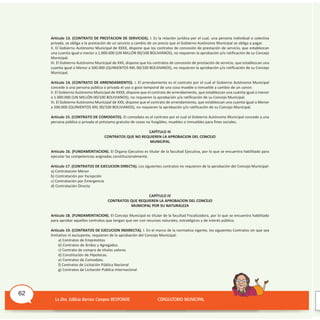 Artículo 13. (CONTRATO DE PRESTACION DE SERVICIOS). I. Es la relación jurídica por el cual, una persona individual o colectiva
privada, se obliga a la prestación de un servicio a cambio de un precio que el Gobierno Autónomo Municipal se obliga a pagar.
II. El Gobierno Autónomo Municipal de XXXX, dispone que los contratos de concesión de prestación de servicio, que establezcan
una cuantía igual o menor a 1.000.000 (UN MILLóN 00/100 BOLIvIANOS), no requieren la aprobación y/o ratificación de su Concejo
Municipal.
III. El Gobierno Autónomo Municipal de XXX, dispone que los contratos de concesión de prestación de servicio, que establezcan una
cuantía igual o Menor a 500.000 (QUINIENTOS MIL 00/100 BOLIvIANOS), no requieren la aprobación y/o ratificación de su Concejo
Municipal.
Artículo 14. (CONTRATO DE ARRENDAMIENTO). I. El arrendamiento es el contrato por el cual el Gobierno Autónomo Municipal
concede a una persona pública o privada el uso o goce temporal de una cosa mueble o inmueble a cambio de un canon.
II. El Gobierno Autónomo Municipal de XXXX, dispone que el contrato de arrendamiento, que establezcan una cuantía igual o menor
a 1.000.000 (UN MILLóN 00/100 BOLIvIANOS), no requieren la aprobación y/o ratificación de su Concejo Municipal.
III. El Gobierno Autónomo Municipal de XXX, dispone que el contrato de arrendamiento, que establezcan una cuantía igual o Menor
a 500.000 (QUINIENTOS MIL 00/100 BOLIvIANOS), no requieren la aprobación y/o ratificación de su Concejo Municipal.
Artículo 15. (CONTRATO DE COMODATO). El comodato es el contrato por el cual el Gobierno Autónomo Municipal concede a una
persona pública o privada el préstamo gratuito de cosas no fungibles, muebles o inmuebles para fines sociales.
CAPÍTULO III
CONTRATOS QUE NO REQUIEREN LA APROBACION DEL CONCEJO
MUNICIPAL
Artículo 16. (FUNDAMENTACION). El órgano Ejecutivo es titular de la facultad Ejecutiva, por lo que se encuentra habilitado para
ejecutar las competencias asignadas constitucionalmente.
Artículo 17. (CONTRATOS DE EJECUCION DIRECTA). Los siguientes contratos no requieren de la aprobación del Concejo Municipal:
a) Contratación Menor
b) Contratación por Excepción
c) Contratación por Emergencia
d) Contratación Directa
CAPÍTULO IV
CONTRATOS QUE REQUIEREN LA APROBACION DEL CONCEJO
MUNICIPAL POR SU NATURALEZA
Artículo 18. (FUNDAMENTACION). El Concejo Municipal es titular de la facultad Fiscalizadora, por lo que se encuentra habilitado
para aprobar aquellos contratos que tengan que ver con recursos naturales, estratégicos y de interés público.
Artículo 19. (CONTRATOS DE EJECUCION INDIRECTA). I. En el marco de la normativa vigente, los siguientes Contratos sin que sea
limitativo ni excluyente, requieren de la aprobación del Concejo Municipal:
a) Contratos de Empréstitos
b) Contratos de Áridos y Agregados.
c) Contrato de compra de títulos valores
d) Constitución de Hipotecas.
e) Contratos de Comodato.
f) Contratos de Licitación Pública Nacional
g) Contratos de Licitación Pública Internacional
62
 