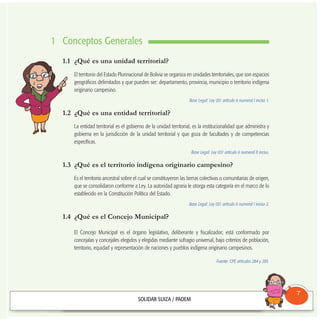 1 Conceptos Generales
1.1 ¿Qué es una unidad territorial?
El territorio del Estado Plurinacional de Bolivia se organiza en unidades territoriales, que son espacios
geográficos delimitados y que pueden ser: departamento, provincia, municipio o territorio indígena
originario campesino.
Base Legal: Ley 031 artículo 6 numeral I inciso 1.
1.2 ¿Qué es una entidad territorial?
La entidad territorial es el gobierno de la unidad territorial, es la institucionalidad que administra y
gobierna en la jurisdicción de la unidad territorial y que goza de facultades y de competencias
específicas.
Base Legal: Ley 031 artículo 6 numeral II inciso.
1.3 ¿Qué es el territorio indígena originario campesino?
Es el territorio ancestral sobre el cual se constituyeron las tierras colectivas o comunitarias de origen,
que se consolidaron conforme a Ley. La autoridad agraria le otorga esta categoría en el marco de lo
establecido en la Constitución Política del Estado.
Base Legal: Ley 031 artículo 6 numeral I inciso 2.
1.4 ¿Qué es el Concejo Municipal?
El Concejo Municipal es el órgano legislativo, deliberante y fiscalizador; está conformado por
concejalas y concejales elegidos y elegidas mediante sufragio universal, bajo criterios de población,
territorio, equidad y representación de naciones y pueblos indígena originario campesinos.
Fuente: CPE artículos 284 y 285.
Consultorio
Municipal
7
 