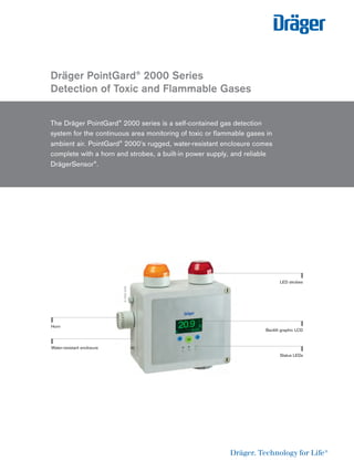 Dräger PointGard® 2000 Series
Detection of Toxic and Flammable Gases
The Dräger PointGard® 2000 series is a self-contained gas detection
system for the continuous area monitoring of toxic or ﬂammable gases in
ambient air. PointGard® 2000’s rugged, water-resistant enclosure comes
complete with a horn and strobes, a built-in power supply, and reliable
DrägerSensor®.
D-7350-2016
Horn
LED strobes
Backlit graphic LCD
Status LEDs
Water-resistant enclosure
 