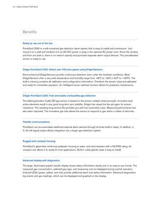 Beneﬁts
02 | Dräger PointGard® 2000 Series
Ready to use out of the box
PointGard 2000 is a self-contained gas detection alarm system that is easy to install and commission. Just
mount it on a wall and hardwire it to an AC/DC power or plug in the optional AC power cord. Since the strobes
and horn are built in, there is no need to specify and purchase separate alarm output devices. The precalibrated
sensor is ready to use.
Dräger PointGard 2100: Detect over 100 toxic gases using DrägerSensors
Electrochemical DrägerSensors provide continuous detection even under the harshest conditions. Most
DrägerSensors offer a very wide temperature and humidity range from -40°C to +65°C (-40°F to +149°F). The
built-in memory contains all calibration and conﬁguration information. Therefore the sensor chips precalibrated
and ready for immediate operation. An intelligent sensor self-test function allows for predictive maintenance.
Dräger PointGard 2200: Fast and stable combustible-gas detection
The latest-generation CatEx DD gas sensor is based on the proven catalytic bead principle. Innovative dual
active elements result in very good long-term zero stability. Dräger has raised the bar yet again for poison
resistance. The resulting long service life provides you with low ownership costs. Measuring performance has
also been improved. The innovative gas inlet allows the sensor to respond to gas within a matter of seconds.
Flexible communications
PointGard can accommodate additional external alarm devices through its three built-in relays. In addition, a
4–20 mA signal output allows integration into a larger gas detection system.
Rugged and compact housing
PointGard’s glass-ﬁber-reinforced polyester housing is water- and dust-resistant with a 4X/IP66 rating. Its
compact size allows it to easily ﬁt most applications. Built-in cable glands make it easy to install.
Advanced display with diagnostics
The large, illuminated graphic backlit display shows status information clearly and in an easy-to-use format. The
measured gas concentration, selected gas type, and measuring unit are displayed during normal operation.
Colored LEDs (green, yellow, and red) provide additional alarm and status information. Advanced diagnostics
log events and gas readings, which can be displayed and graphed on the display.
 