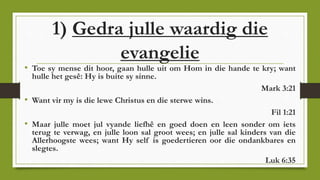 1) Gedra julle waardig die
evangelie
• Toe sy mense dit hoor, gaan hulle uit om Hom in die hande te kry; want
hulle het gesê: Hy is buite sy sinne.
Mark 3:21
• Want vir my is die lewe Christus en die sterwe wins.
Fil 1:21
• Maar julle moet jul vyande liefhê en goed doen en leen sonder om iets
terug te verwag, en julle loon sal groot wees; en julle sal kinders van die
Allerhoogste wees; want Hy self is goedertieren oor die ondankbares en
slegtes.
Luk 6:35
 