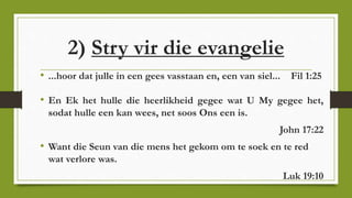 2) Stry vir die evangelie
• ...hoor dat julle in een gees vasstaan en, een van siel... Fil 1:25
• En Ek het hulle die heerlikheid gegee wat U My gegee het,
sodat hulle een kan wees, net soos Ons een is.
John 17:22
• Want die Seun van die mens het gekom om te soek en te red
wat verlore was.
Luk 19:10
 