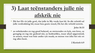 3) Laat teënstanders julle nie
afskrik nie
• Dit het Ek vir julle gesê, dat julle in My vrede kan hê. In die wêreld sal
julle verdrukking hê; maar hou goeie moed, Ek het die wêreld oorwin.
John 16:33
• as onbekendes en tog goed bekend, as sterwendes en kyk, ons lewe, as
getugtig en tog nie gedood nie; as bedroefdes, maar altyd opgeruimd;
as armes, maar wat baie ander ryk maak; as mense wat niks het nie en
tog alles besit.
2 Korinth 6:9
 