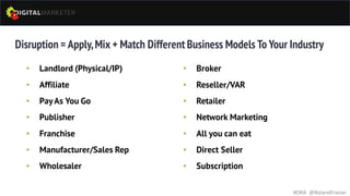 Disruption = Apply,Mix + Match Different Business Models To Your Industry
• Landlord (Physical/IP)
• Affiliate
• PayAs You Go
• Publisher
• Franchise
• Manufacturer/Sales Rep
• Wholesaler
#DRA @RolandFrasier
• Broker
• Reseller/VAR
• Retailer
• Network Marketing
• All you can eat
• Direct Seller
• Subscription
 
