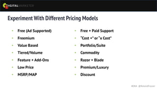 Experiment With Different Pricing Models
• Free (Ad Supported)
• Freemium
• Value Based
• Tiered/Volume
• Feature + Add-Ons
• Low Price
• MSRP/MAP
#DRA @RolandFrasier
• Free + Paid Support
• “Cost +” or“x Cost”
• Portfolio/Suite
• Commodity
• Razor + Blade
• Premium/Luxury
• Discount
 