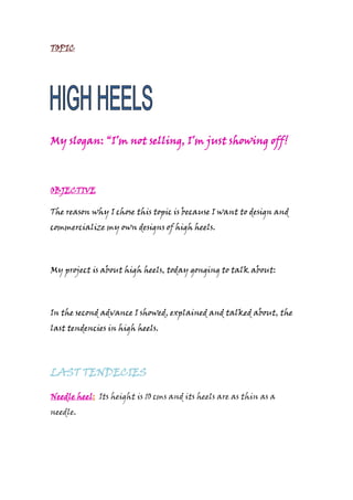 TOPIC
My slogan: “I’m not selling, I’m just showing off!
OBJECTIVE
The reason why I chose this topic is because I want to design and
commercialize my own designs of high heels.
My project is about high heels, today gonging to talk about:
In the second advance I showed, explained and talked about, the
last tendencies in high heels.
LAST TENDECIES
Needle heel: Its height is 10 cms and its heels are as thin as a
needle.
 