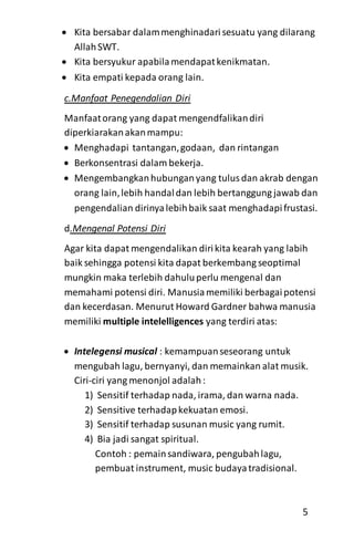  Kita bersabar dalammenghinadarisesuatu yang dilarang
AllahSWT.
 Kita bersyukur apabilamendapatkenikmatan.
 Kita empati kepada orang lain.
c.Manfaat Penegendalian Diri
Manfaatorang yang dapat mengendfalikandiri
diperkiarakanakanmampu:
 Menghadapi tantangan,godaan, dan rintangan
 Berkonsentrasi dalam bekerja.
 Mengembangkanhubunganyang tulusdan akrab dengan
orang lain,lebih handaldan lebih bertanggung jawab dan
pengendalian dirinyalebihbaik saat menghadapifrustasi.
d.Mengenal Potensi Diri
Agar kita dapat mengendalikan dirikita kearah yang labih
baik sehingga potensi kita dapat berkembang seoptimal
mungkin maka terlebih dahuluperlu mengenal dan
memahami potensi diri. Manusiamemiliki berbagaipotensi
dan kecerdasan. Menurut Howard Gardner bahwa manusia
memiliki multiple intelelligences yang terdiri atas:
 Intelegensi musical : kemampuanseseorang untuk
mengubah lagu, bernyanyi, dan memainkan alat musik.
Ciri-ciri yang menonjol adalah:
1) Sensitif terhadap nada, irama, dan warna nada.
2) Sensitive terhadapkekuatan emosi.
3) Sensitif terhadap susunan music yang rumit.
4) Bia jadi sangat spiritual.
Contoh : pemainsandiwara, pengubahlagu,
pembuat instrument, music budayatradisional.
5
 